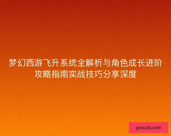 梦幻西游飞升系统全解析与角色成长进阶攻略指南实战技巧分享深度