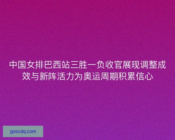 中国女排巴西站三胜一负收官展现调整成效与新阵活力为奥运周期积累信心